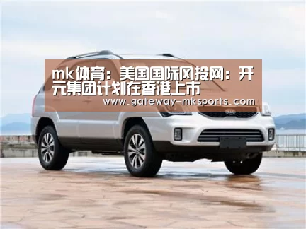 mk体育:美国国际风投网:开元集团计划在香港上市(图1) mk体育官方