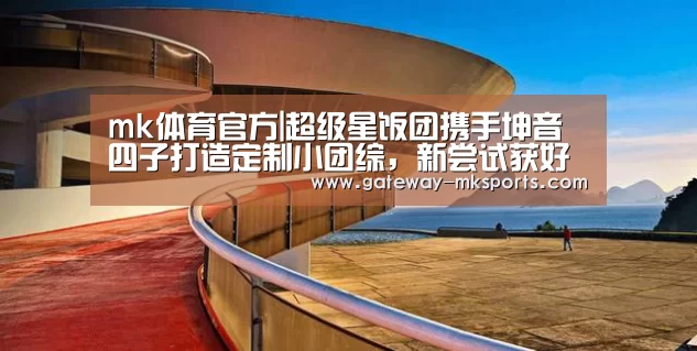 mk体育官方|超级星饭团携手坤音四子打造定制小团综,新尝试获好评(图2) mk体育官方